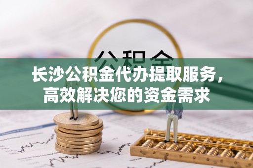 船营长沙公积金代办提取服务，高效解决您的资金需求