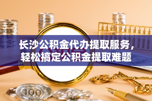 船营长沙公积金代办提取服务，轻松搞定公积金提取难题