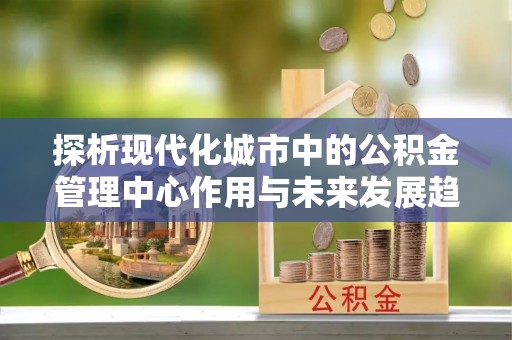 船营探析现代化城市中的公积金管理中心作用与未来发展趋势
