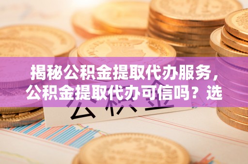 船营揭秘公积金提取代办服务，公积金提取代办可信吗？选择前你需要知道的真相