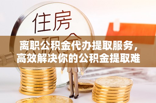 船营离职公积金代办提取服务，高效解决你的公积金提取难题