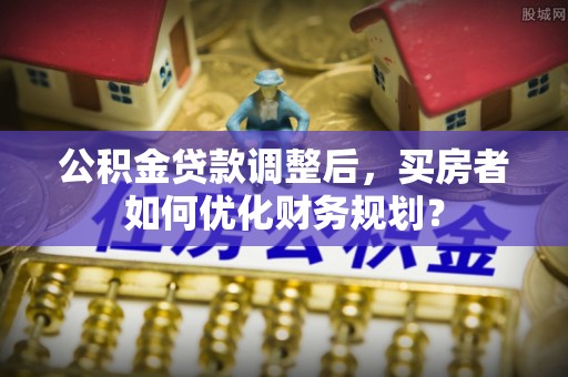 船营公积金贷款调整后，买房者如何优化财务规划？