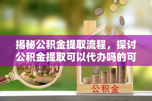 船营揭秘公积金提取流程，探讨公积金提取可以代办吗的可行性与注意事项