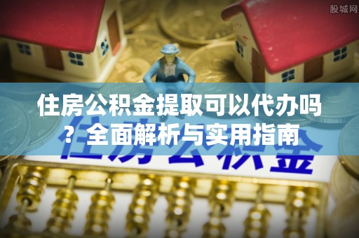 船营住房公积金提取可以代办吗？全面解析与实用指南