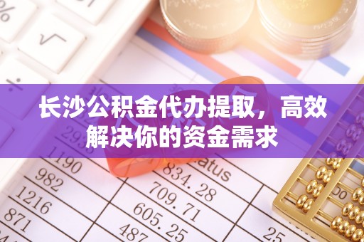 船营长沙公积金代办提取，高效解决你的资金需求