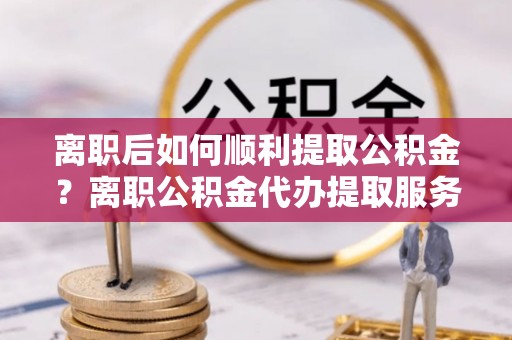 船营离职后如何顺利提取公积金？离职公积金代办提取服务助力无忧办理