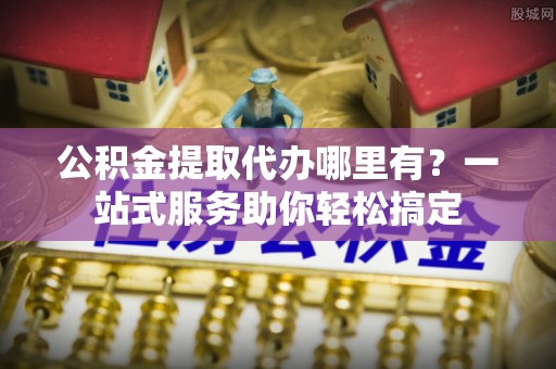 船营公积金提取代办哪里有？一站式服务助你轻松搞定