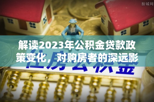 船营解读2023年公积金贷款政策变化，对购房者的深远影响