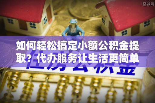 船营如何轻松搞定小额公积金提取？代办服务让生活更简单