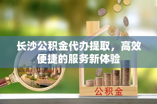 船营长沙公积金代办提取，高效便捷的服务新体验